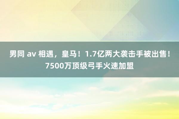 男同 av 相遇，皇马！1.7亿两大袭击手被出售！7500万顶级弓手火速加盟