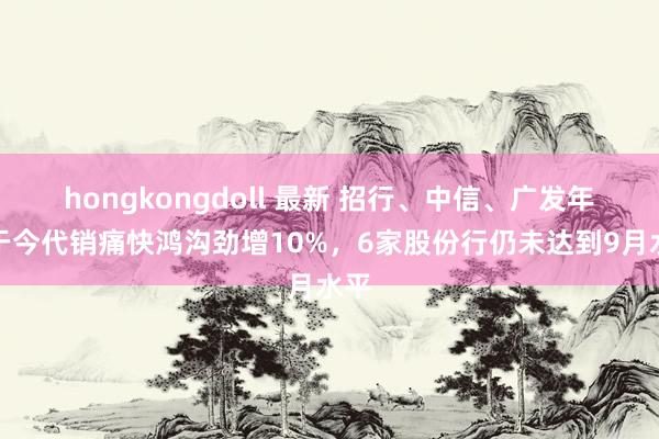 hongkongdoll 最新 招行、中信、广发年头于今代销痛快鸿沟劲增10%，6家股份行仍未达到9月水平