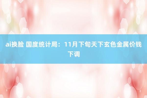 ai换脸 国度统计局：11月下旬天下玄色金属价钱下调