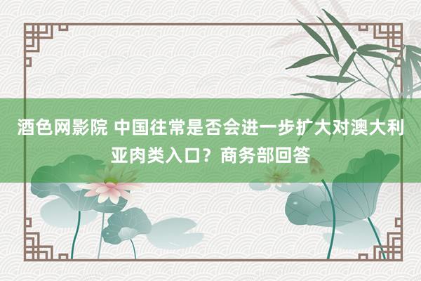 酒色网影院 中国往常是否会进一步扩大对澳大利亚肉类入口？商务部回答