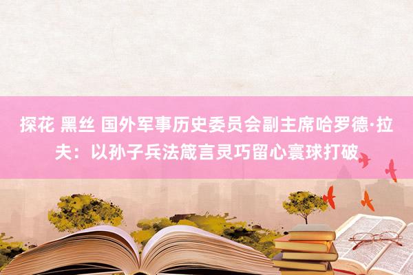 探花 黑丝 国外军事历史委员会副主席哈罗德·拉夫：以孙子兵法箴言灵巧留心寰球打破