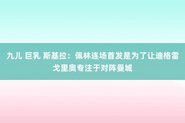 九儿 巨乳 斯基拉：佩林连场首发是为了让迪格雷戈里奥专注于对阵曼城