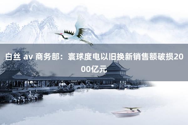 白丝 av 商务部：寰球度电以旧换新销售额破损2000亿元