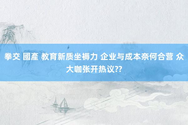 拳交 國產 教育新质坐褥力 企业与成本奈何合营 众大咖张开热议??