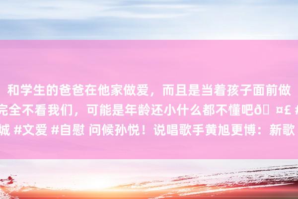 和学生的爸爸在他家做爱，而且是当着孩子面前做爱，太刺激了，孩子完全不看我们，可能是年龄还小什么都不懂吧🤣 #同城 #文爱 #自慰 问候孙悦！说唱歌手黄旭更博：新歌《再会 大圣》行将全网上线