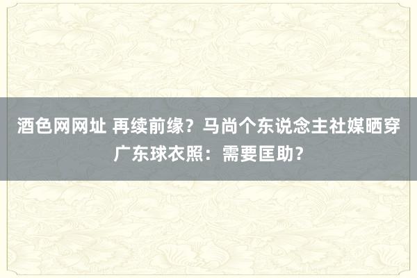 酒色网网址 再续前缘？马尚个东说念主社媒晒穿广东球衣照：需要匡助？