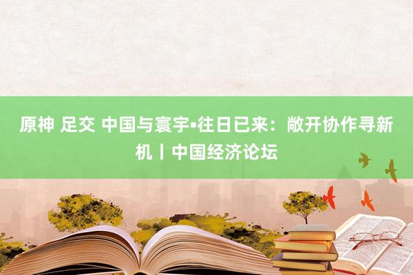 原神 足交 中国与寰宇•往日已来：敞开协作寻新机丨中国经济论坛