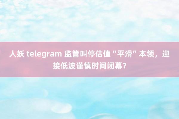 人妖 telegram 监管叫停估值“平滑”本领，迎接低波谨慎时间闭幕？