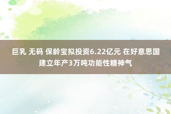 巨乳 无码 保龄宝拟投资6.22亿元 在好意思国建立年产3万吨功能性糖神气