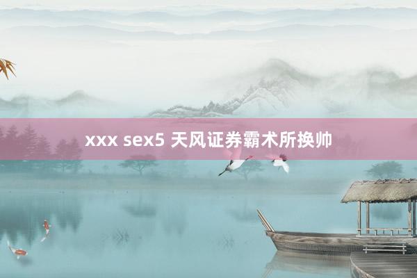 xxx sex5 天风证券霸术所换帅