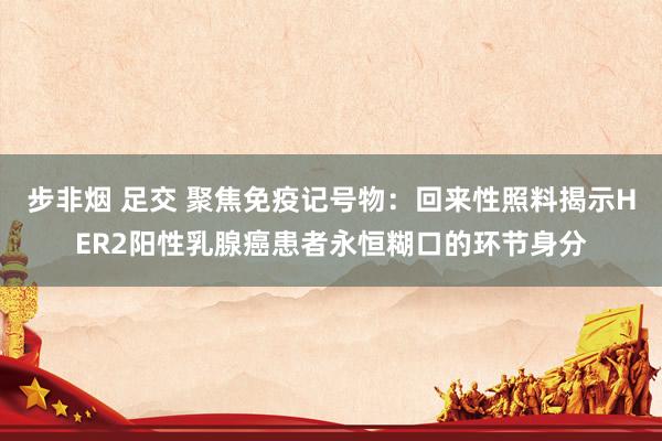 步非烟 足交 聚焦免疫记号物：回来性照料揭示HER2阳性乳腺癌患者永恒糊口的环节身分