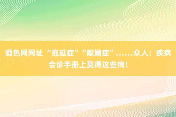 酒色网网址 “拖延症”“献媚症”……众人：疾病会诊手册上莫得这些病！