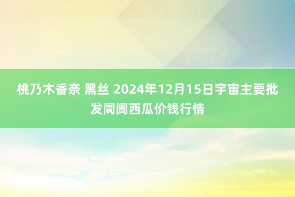 桃乃木香奈 黑丝 2024年12月15日宇宙主要批发阛阓西瓜价钱行情