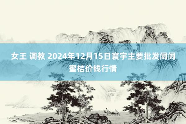 女王 调教 2024年12月15日寰宇主要批发阛阓蜜桔价钱行情