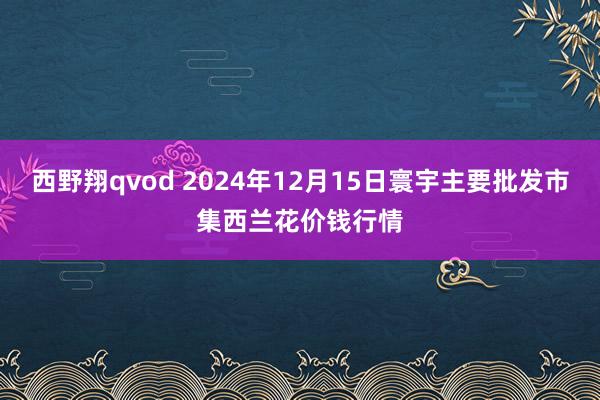 西野翔qvod 2024年12月15日寰宇主要批发市集西兰花价钱行情