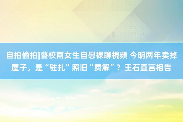 自拍偷拍]藝校兩女生自慰裸聊視頻 今明两年卖掉屋子，是“驻扎”照旧“费解”？王石直言相告