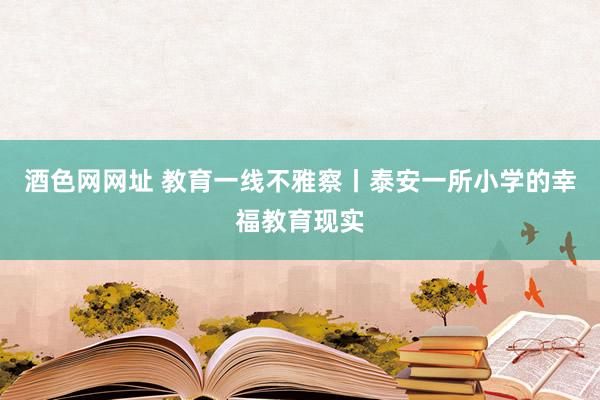 酒色网网址 教育一线不雅察丨泰安一所小学的幸福教育现实