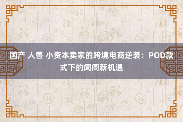 国产 人兽 小资本卖家的跨境电商逆袭：POD款式下的阛阓新机遇