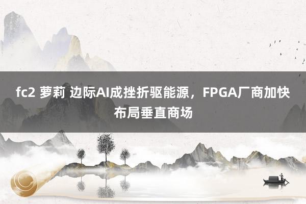 fc2 萝莉 边际AI成挫折驱能源，FPGA厂商加快布局垂直商场