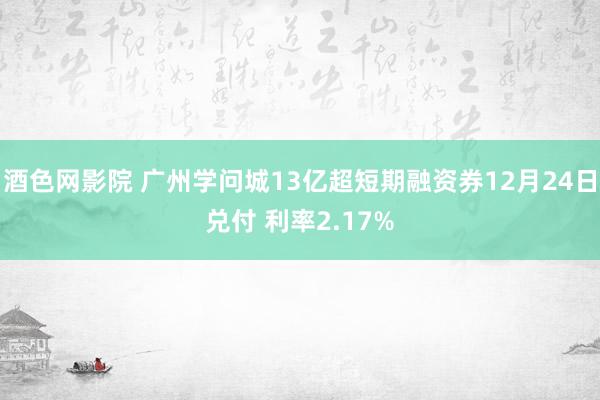 酒色网影院 广州学问城13亿超短期融资券12月24日兑付 利率2.17%