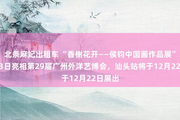 北条麻妃出租车 “香榭花开——侯钧中国画作品展”12月13日亮相第29届广州外洋艺博会，汕头站将于12月22日展出