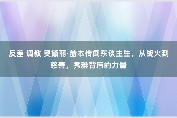 反差 调教 奥黛丽·赫本传闻东谈主生，从战火到慈善，秀雅背后的力量