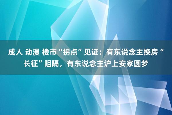 成人 动漫 楼市“拐点”见证：有东说念主换房“长征”阻隔，有东说念主沪上安家圆梦