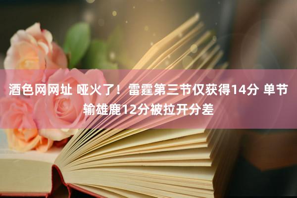 酒色网网址 哑火了！雷霆第三节仅获得14分 单节输雄鹿12分被拉开分差