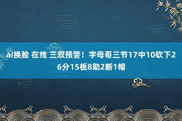 ai换脸 在线 三双预警！字母哥三节17中10砍下26分15板8助2断1帽