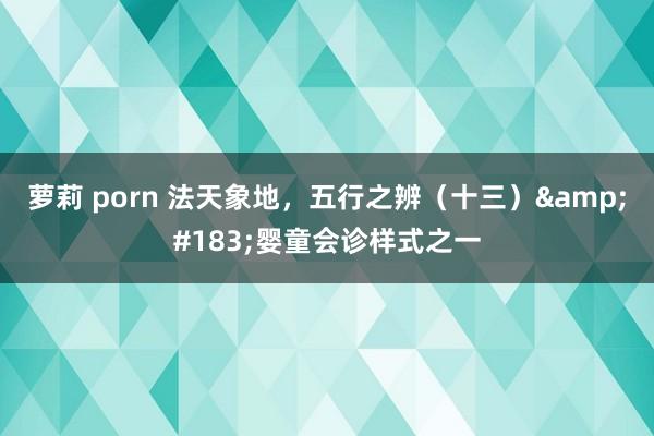 萝莉 porn 法天象地，五行之辨（十三）&#183;婴童会诊样式之一