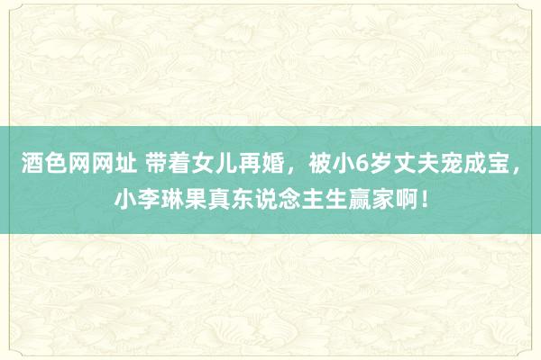 酒色网网址 带着女儿再婚，被小6岁丈夫宠成宝，小李琳果真东说念主生赢家啊！