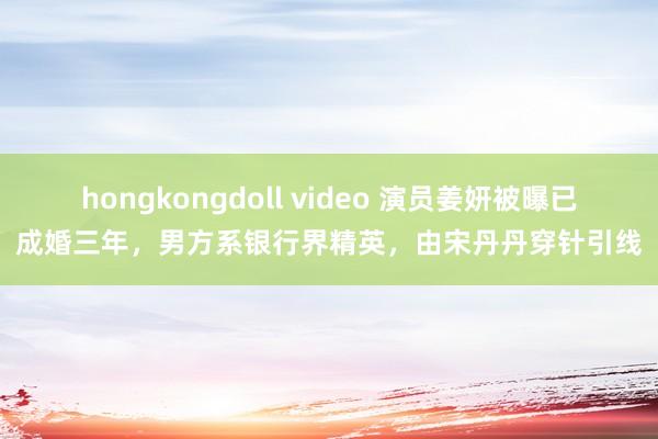 hongkongdoll video 演员姜妍被曝已成婚三年，男方系银行界精英，由宋丹丹穿针引线