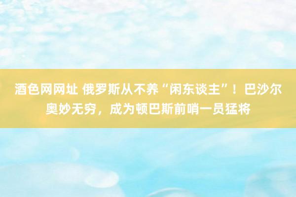 酒色网网址 俄罗斯从不养“闲东谈主”！巴沙尔奥妙无穷，成为顿巴斯前哨一员猛将