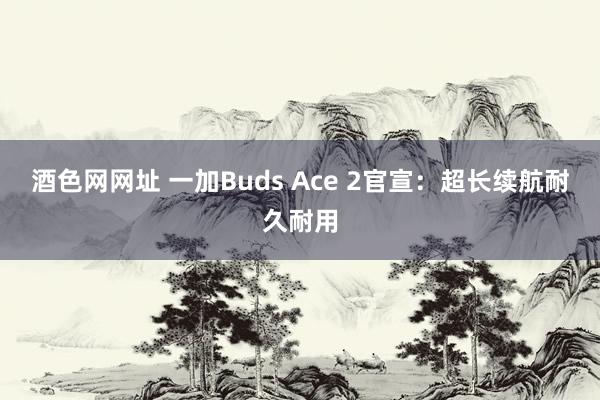 酒色网网址 一加Buds Ace 2官宣：超长续航耐久耐用