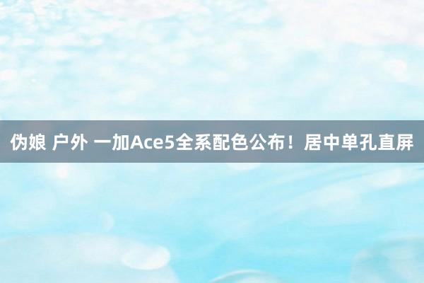 伪娘 户外 一加Ace5全系配色公布！居中单孔直屏