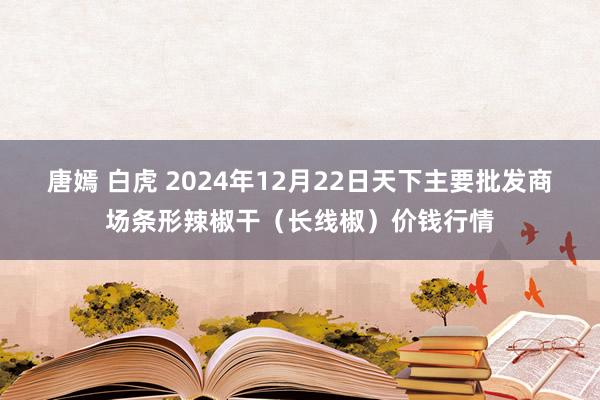 唐嫣 白虎 2024年12月22日天下主要批发商场条形辣椒干（长线椒）价钱行情