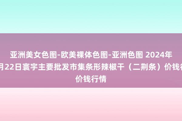 亚洲美女色图-欧美裸体色图-亚洲色图 2024年12月22日寰宇主要批发市集条形辣椒干（二荆条）价钱行情