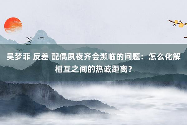 吴梦菲 反差 配偶夙夜齐会濒临的问题：怎么化解相互之间的热诚距离？