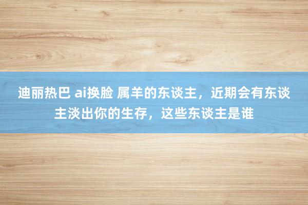 迪丽热巴 ai换脸 属羊的东谈主，近期会有东谈主淡出你的生存，这些东谈主是谁