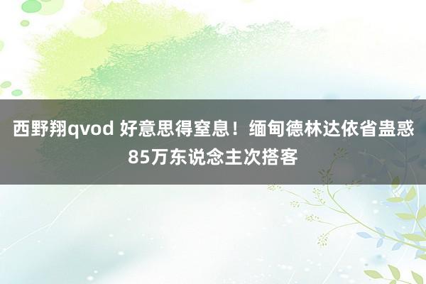 西野翔qvod 好意思得窒息！缅甸德林达依省蛊惑85万东说念主次搭客