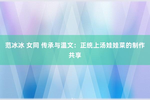 范冰冰 女同 传承与温文：正统上汤娃娃菜的制作共享