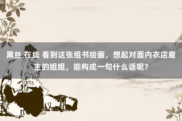 黑丝 在线 看到这张组书绘画，想起对面内衣店雇主的姐姐，能构成一句什么话呢？