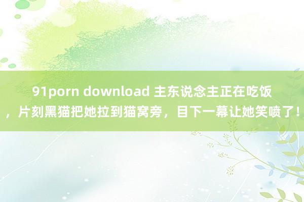 91porn download 主东说念主正在吃饭，片刻黑猫把她拉到猫窝旁，目下一幕让她笑喷了！