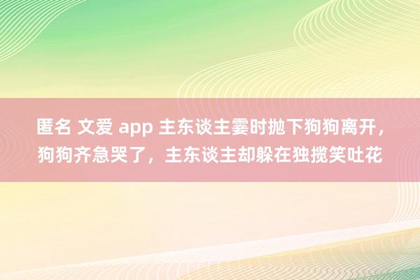 匿名 文爱 app 主东谈主霎时抛下狗狗离开，狗狗齐急哭了，主东谈主却躲在独揽笑吐花