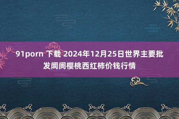 91porn 下载 2024年12月25日世界主要批发阛阓樱