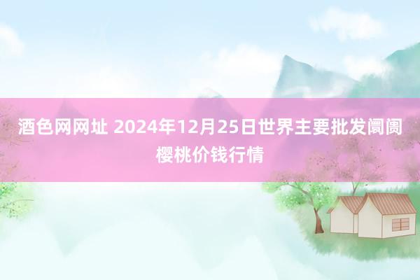 酒色网网址 2024年12月25日世界主要批发阛阓樱桃价钱行