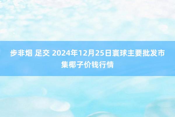 步非烟 足交 2024年12月25日寰球主要批发市集椰子价钱