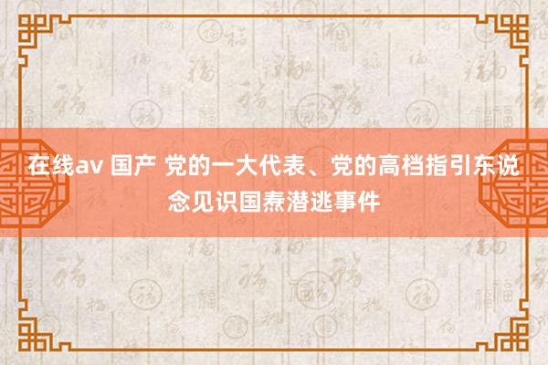 在线av 国产 党的一大代表、党的高档指引东说念见识国焘潜逃