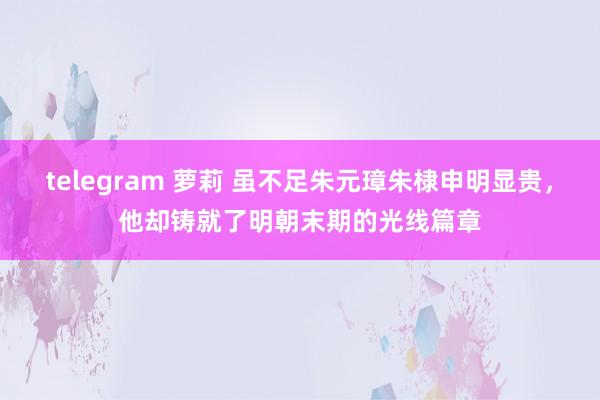 telegram 萝莉 虽不足朱元璋朱棣申明显贵，他却铸就了