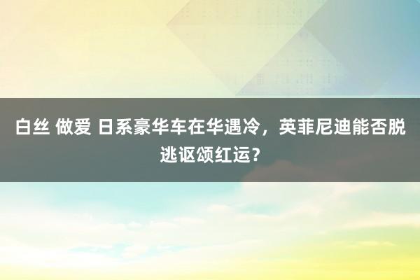 白丝 做爱 日系豪华车在华遇冷，英菲尼迪能否脱逃讴颂红运？